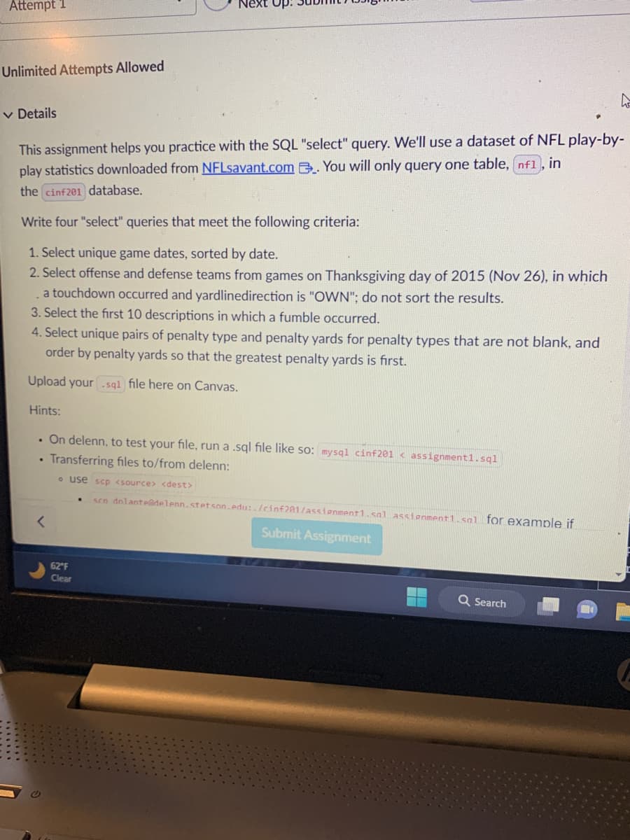 Attempt 1
Unlimited Attempts Allowed
✓ Details
This assignment helps you practice with the SQL "select" query. We'll use a dataset of NFL play-by-
play statistics downloaded from NFLsavant.com. You will only query one table, nf1, in
the cinf201 database.
Write four "select" queries that meet the following criteria:
1. Select unique game dates, sorted by date.
2. Select offense and defense teams from games on Thanksgiving day of 2015 (Nov 26), in which
a touchdown occurred and yardlinedirection is "OWN"; do not sort the results.
3. Select the first 10 descriptions in which a fumble occurred.
Up:
4. Select unique pairs of penalty type and penalty yards for penalty types that are not blank, and
order by penalty yards so that the greatest penalty yards is first.
Upload your sql file here on Canvas.
Hints:
. On delenn, to test your file, run a .sql file like so: mysql cinf201 < assignment1.sql
Transferring files to/from delenn:
o use scp <source> <dest>
sen dnlante@delenn.stetson.edu:./cinf201/assignment1.sal assignment1.sal for example if
.
<
62°F
Clear
Submit Assignment
Q Search