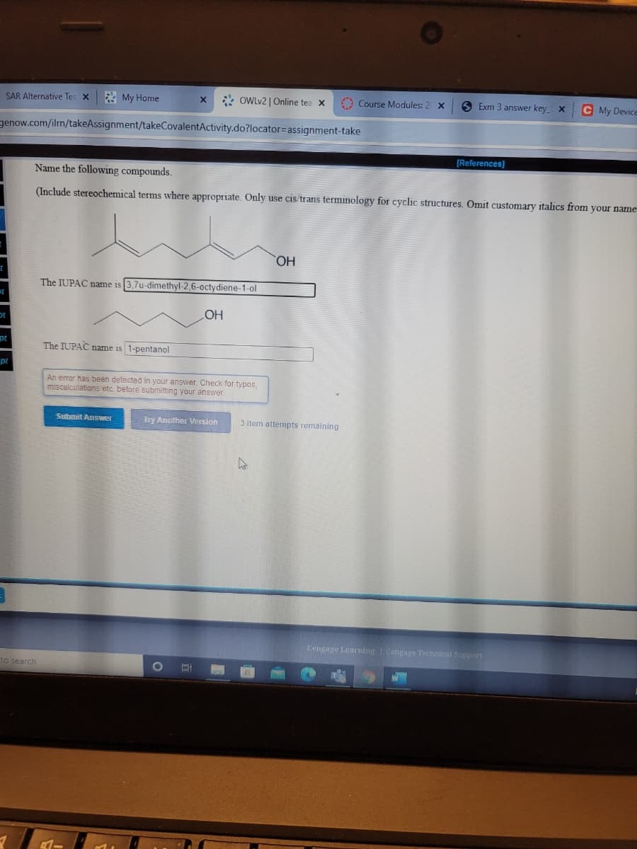 2 My Home
* OWLV2 | Online tea x
A Course Modules: 2 X
O Exm 3 answer key X
C My Device
SAR Alternative Tes X
genow.com/ilrn/takeAssignment/takeCovalentActivity.do?locator=Dassignment-take
[References)
Name the following compounds.
(Include stereochemical terms where appropriate. Only use cis/trans terminology for cyclic structures. Omit customary italics from your name
HO,
The IUPAC name is 3,7u-dimethyl-2,6-octydiene-1-ol
HO
The IUPAC name is 1-pentanol
pt
An error has been detected in your answer. Check for typos,
miscalculations etc. before submitting your answer.
Submit Answer
Try Another Version
3 item attempts remaining
Cengage Learning Cengage Technical Support
to search
