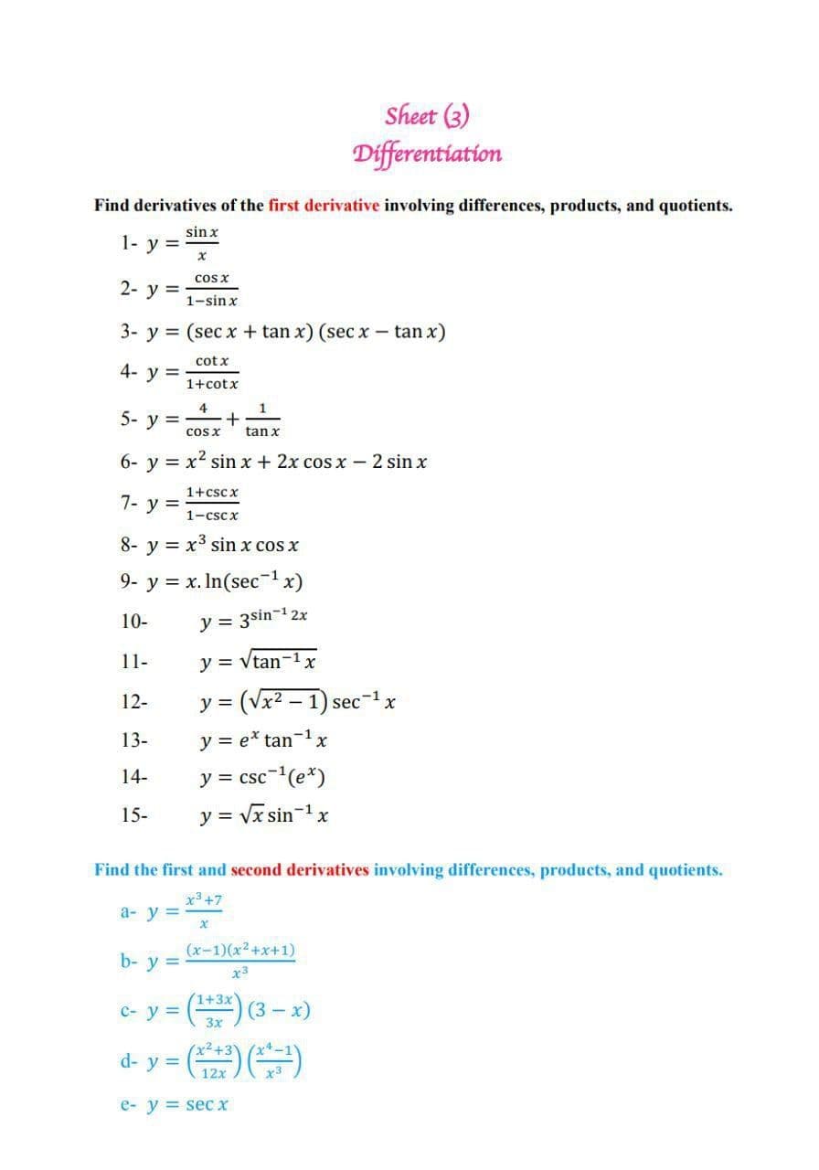 Sheet (3)
Differentiation
Find derivatives of the first derivative involving differences, products, and quotients.
sin x
1- y =
cos x
2- у %3D
1-sin x
3- y = (sec x + tan x) (sec x - tan x)
cot x
4- y =
1+cotx
4
5- у %3
cos x
tan x
6- y = x' sin x + 2x cos x - 2 sin x
1+csc x
7- y =
1-cscx
8- y = x³ sin x cos x
9- y = x. In(secx)
10-
y = 3sin-12x
11-
y = Vtan-1
12-
y = (Vx2 – 1) sec-1x
13-
y = e* tan-1x
y = csc-(e*)
y = Vx sin-1x
14-
15-
Find the first and second derivatives involving differences, products, and quotients.
x3 +7
a- y =
(x-1)(x2+x+1)
b- y =
x3
(1+3x)
C- y =
3 (3- x)
d- y = (
(반)
12x
e- y = secx
