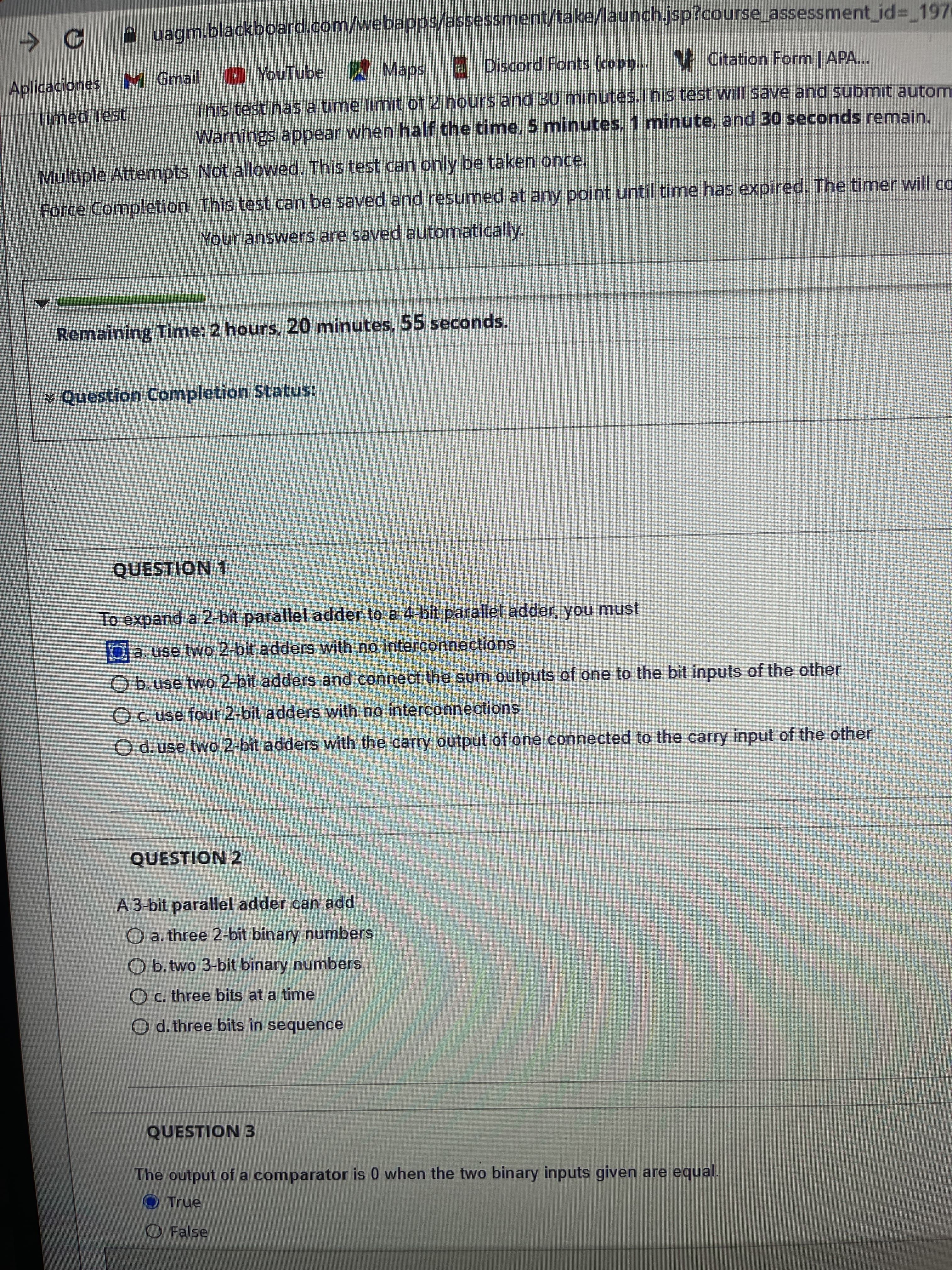 uagm.blackboard.com/webapps/assessment/take/launch.jsp?course_assessment jd3 1971
YouTube
W Maps Discord Fonts (copy..
V Citation Form | APA...
Aplicaciones M Gmail
This test has a time limit of 2 hours and 30 minutes.This test will save and submit autom
Warnings appear when half the time, 5 minutes, 1 minute, and 30 seconds remain.
Multiple Attempts Not allowed. This test can only be taken once.
Force Completion This test can be saved and resumed at any point until time has expired. The timer will co
Your answers are saved automatically.
Remaining Time: 2 hours, 20 minutes, 55 seconds.
¥ Question Completion Status:
QUESTION 1
To expand a 2-bit parallel adder to a 4-bit parallel adder, you must
Oa.use two 2-bit adders with no interconnections
Ob.use two 2-bit adders and connect the sum outputs of one to the bit inputs of the other
Oc use four 2-bit adders with no interconnections
O d. use two 2-bit adders with the carry output of one connected to the carry input of the other
QUESTION 2
A 3-bit parallel adder can add
a. three 2-bit binary numbers
O b. two 3-bit binary numbers
c. three bits at a time
O d. three bits in sequence
QUESTION 3
The output of a comparator is 0 when the two binary inputs given are equal.
OTrue
O False
