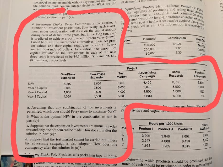 the model be implementable without any rounding off. 1mat 13,
the solution must contain integer decisions. What are the
optimel
all demand is mel CAUL
pr
producis
as
Joration Tn par
actional solution in part (a)?
unucu-OT VCTSION
4. Investment Choice. Perry Enterprises is considering a
number of investment possibilities, Špecifically, each invest-
ment under consideration will draw on the capital account
during each of its first three years, but in the long run, each
is predicted to achieve a positive net present value (NPV).
Listed here are the investment alternatives, their net pres-
ent values, and their capital requirements, and all figures
are in thousands of dollars. In addition, the amount of
capital available to the investments in each of the next
three years is predicted to be $9.5 million, $7.5 million, and
$8.8 million, respectively.
an
f ws:
Contribution
Fixed Cost
Demand
oduct
$1.20
290,000
S60,000
1.80
200,000
200,000
2.30
50,000
55,000
Project
Basic
Purchase
Advertising
Campaign
One-Phase
Two-Phase
Test
Expansion
Expansion
Market
Research
Equipment
NPV
4,200
6,800
9,600
4,400
8,700
3,500
2,000
5,000
1,000
Year 1 Capital
Year 2 Capital
Year 3 Capital
3,000
2,500
6,000
1,000
3,500
4,000
1,500
1,000
500
4,000
3,500
5,000
1,800
4,000
900
Eac'
1on three machines. The stan
a. Assuming that any combination of the investments is
permitted, which ones should Perry make to maximize NPV?
pr ctivities and capaciies
b. What is the optimal NPV in the combination chosen in
part (a)?
c. Suppose that the expansion investments are mutually exclu-
sive and only one of them can be made. How does this alter the
solution in part (a)?
d. Suppose that the test market cannot be carried out unless
the advertising campaign is also adopted. How does this C
contingency alter the solution in (a)?
Hours per 1,000 Units
Hours
Ma e
Product I
Product J
Product K
Available
A
3.205
3.846
7.692
1,900
B.
2.747
4.808
6.410
1,900
1.923
1,900
3.205
9.615
ing Stock. Poly Products sells packaging tape to indus-
wiatns irom
Ilmaster Ton, wnicn is 15 incnes wide, The
