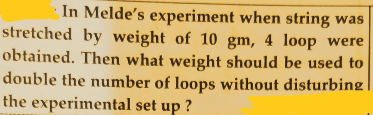 In Melde's experiment when string was
stretched by weight of 10 gm, 4 loop were
obtained. Then what weight should be used to
double the number of loops without disturbing
the experimental set up ?
