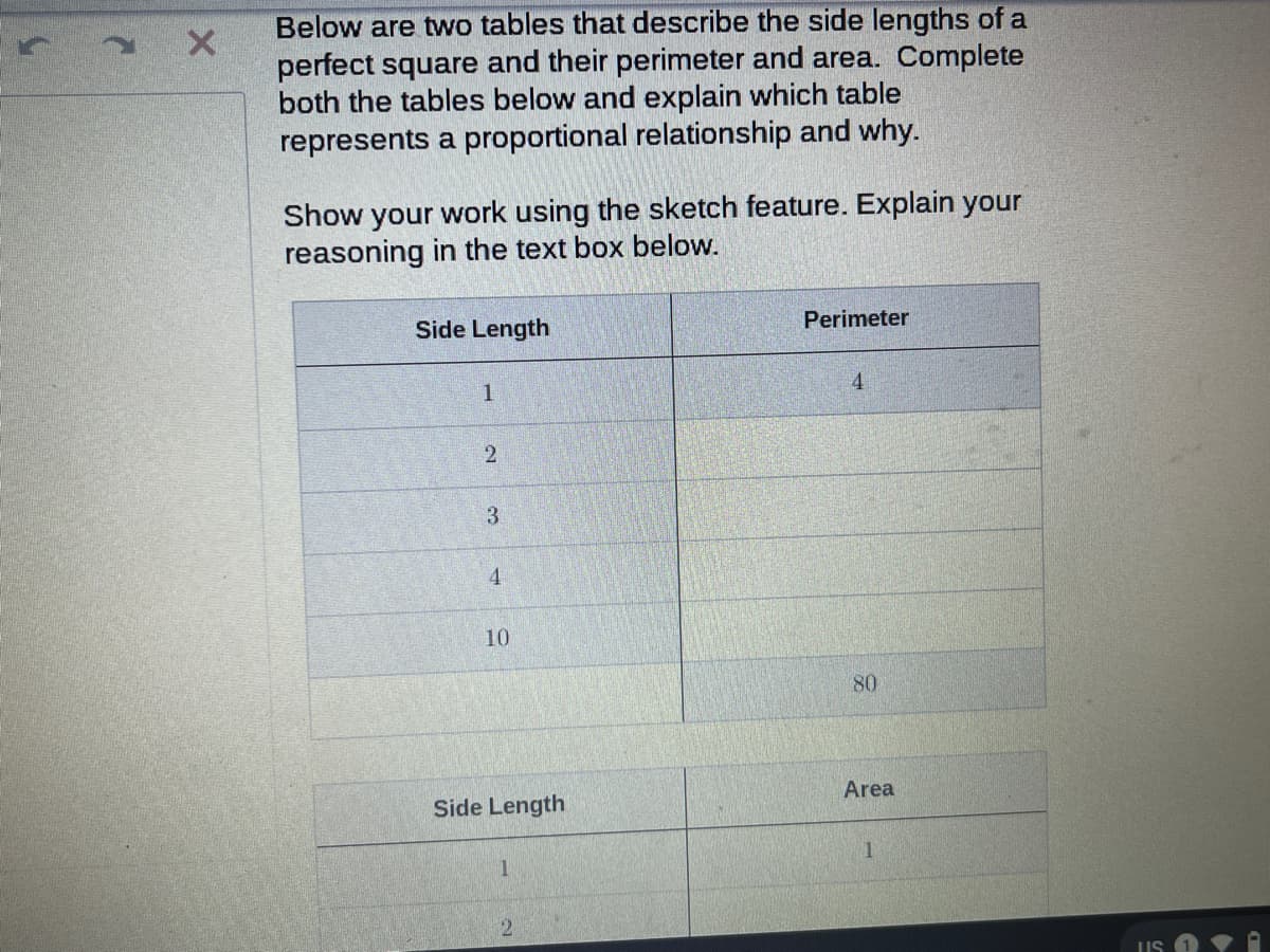 Below are two tables that describe the side lengths of a
perfect square and their perimeter and area. Complete
both the tables below and explain which table
represents a proportional relationship and why.
Show your work using the sketch feature. Explain your
reasoning in the text box below.
Side Length
Perimeter
1
4
3.
4.
10
80
Area
Side Length
5.
