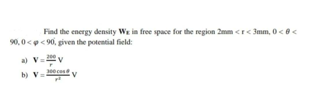 Find the energy density WE in free space for the region 2mm < r< 3mm, 0 < 0 <
90, 0 < p < 90, given the potential field:
200
а) V
300 cos 0
b) V=
r2
