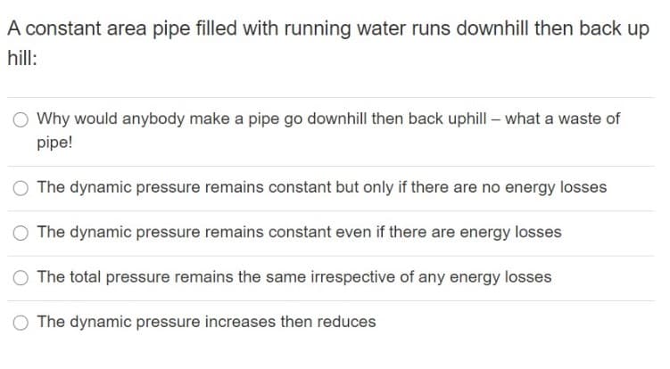 A constant area pipe filled with running water runs downhill then back up
hill:
O Why would anybody make a pipe go downhill then back uphill – what a waste of
pipe!
The dynamic pressure remains constant but only if there are no energy losses
The dynamic pressure remains constant even if there are energy losses
O The total pressure remains the same irrespective of any energy losses
The dynamic pressure increases then reduces
