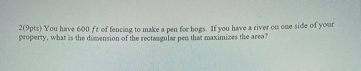 2(9pts) You have 600 ft of fencing to make a pen for hogs. If you have a river on one side of your
property, what is the dimension of the rectangular pen that maximizes the area?