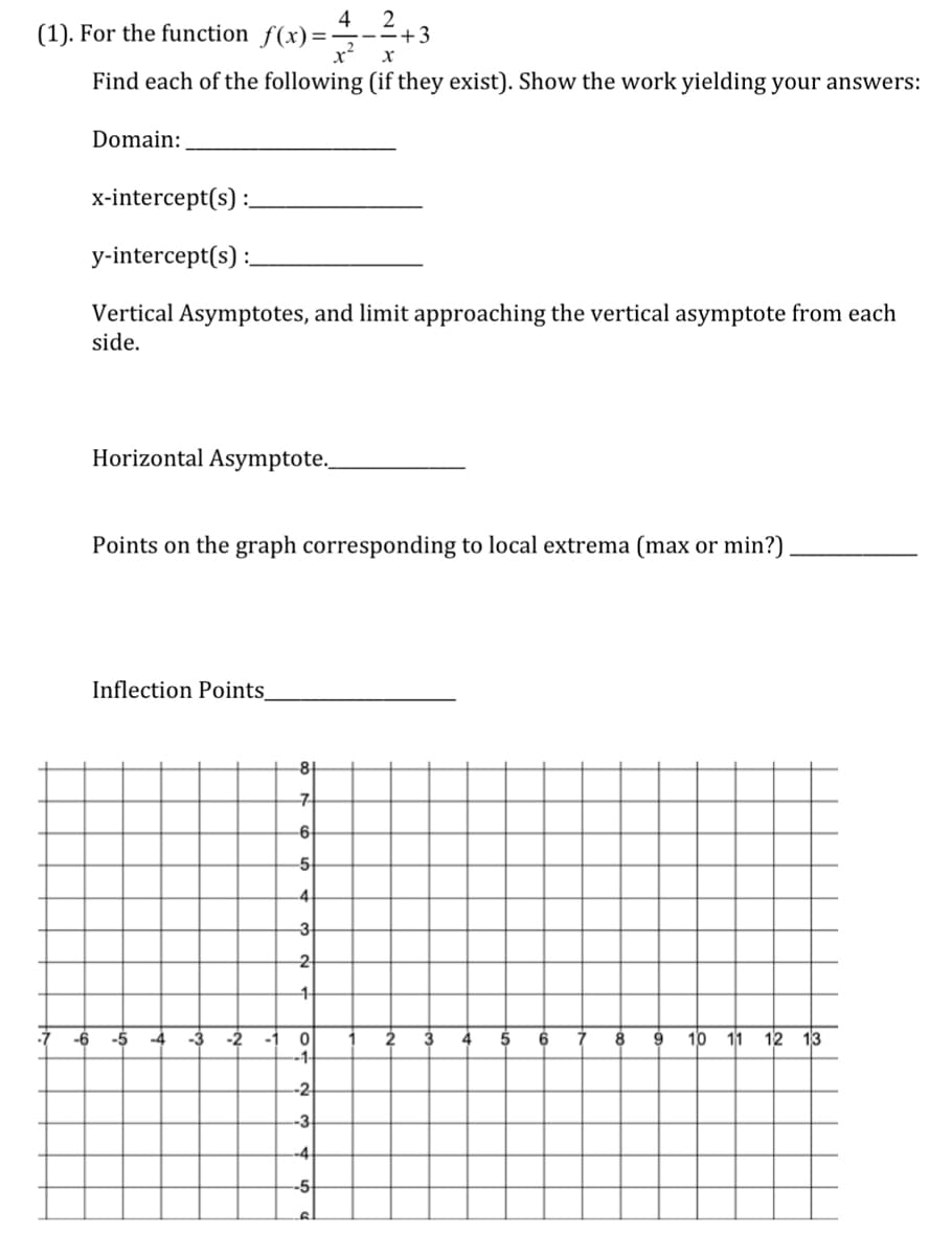 ### Calculus Problem Set

#### (1). For the function \( f(x) = \frac{4}{x^2} - \frac{2}{x} + 3 \)

**Find each of the following (if they exist). Show the work yielding your answers:**

**Domain:**  
________________

**x-intercept(s):**  
________________

**y-intercept(s):**  
________________

**Vertical Asymptotes, and limit approaching the vertical asymptote from each side.**  
________________

**Horizontal Asymptote:**  
________________

**Points on the graph corresponding to local extrema (max or min?):**  
________________

**Inflection Points:**  
________________

---

**Graph:**

The graph below is a Cartesian coordinate system grid with coordinates ranging from -7 to 13 on the x-axis and -8 to 8 on the y-axis with grid lines at intervals of 1 unit. This grid can be used to plot the function and analyze its properties:

\[ \begin{array}{c|cccccccccccccccccc} 
y & : &   &   &   &   &   &   &   & \uparrow &   &   &   &   &   &   &   &   &   &   \\ 
7 & : & . & . & . & . & . & . & . & . & . & . & . & . & . & . & . & . & . &   \\ 
6 & : & . & . & . & . & . & . & . & . & . & . & . & . & . & . & . & . & . &   \\ 
5 & : & . & . & . & . & . & . & . & . & . & . & . & . & . & . & . & . & . &   \\ 
4 & : & . & . & . & . & . & . & . & . & . & . & . & . & . & . & . & . & . &   \\ 
3 & : & . & . & . & . & . & . & . & . & . & . & . & . & . & . & . & . & . &   \\ 
2 & : & . & . & . & . & . & . & . & . & . & . & . & . & . & . &