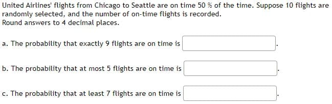 United Airlines' flights from Chicago to Seattle are on time 50 % of the time. Suppose 10 flights are
randomly selected, and the number of on-time flights is recorded.
Round answers to 4 decimal places.
a. The probability that exactly 9 flights are on time is
b. The probability that at most 5 flights are on time is
c. The probability that at least 7 flights are on time is