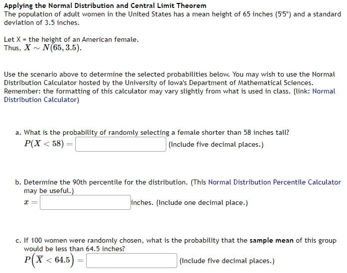 Applying the Normal Distribution and Central Limit Theorem
The population of adult women in the United States has a mean height of 65 inches (5'5") and a standard
deviation of 3.5 inches.
Let X = the height of an American female.
Thus, X~ N(65, 3.5).
Use the scenario above to determine the selected probabilities below. You may wish to use the Normal
Distribution Calculator hosted by the University of lowa's Department of Mathematical Sciences.
Remember: the formatting of this calculator may vary slightly from what is used in class. (link: Normal
Distribution Calculator)
a. What is the probability of randomly selecting a female shorter than 58 inches tall?
P(X<58) =
(Include five decimal places.)
b. Determine the 90th percentile for the distribution. (This Normal Distribution Percentile Calculator
may be useful.)
x =
inches. (Include one decimal place.)
c. If 100 women were randomly chosen, what is the probability that the sample mean of this group
would be less than 64.5 inches?
P(X < 64.5)
(Include five decimal places.)
=