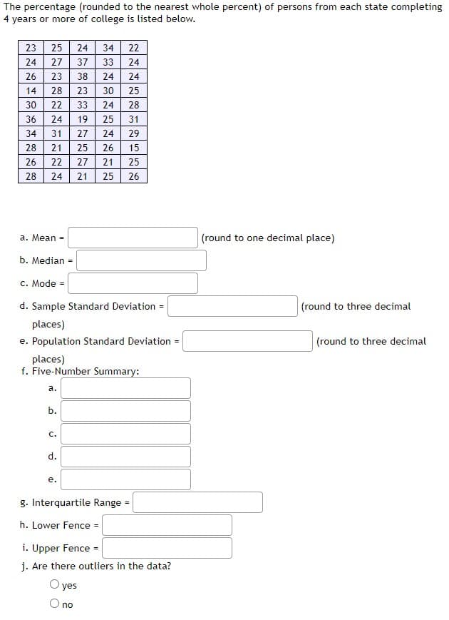 The percentage (rounded to the nearest whole percent) of persons from each state completing
4 years or more of college is listed below.
23
24
26
14
30
36
34
28
26
22222NENN
FREEBENENE
25
57
27
23
24
28 23
AN
28 24
a. Mean =
31 27
21 25
a.
b.
24 34
C.
37
d.
38
e.
33
19
yes
O no
27
21
ANNNNNN
33
24
30
24
25
24
26
21
b. Median =
c. Mode =
d. Sample Standard Deviation =
places)
e. Population Standard Deviation
25
places)
f. Five-Number Summary:
g. Interquartile Range
h. Lower Fence =
2NN2852428
31
29
15
26
i. Upper Fence =
j. Are there outliers in the data?
=
(round to one decimal place)
(round to three decimal
(round to three decimal