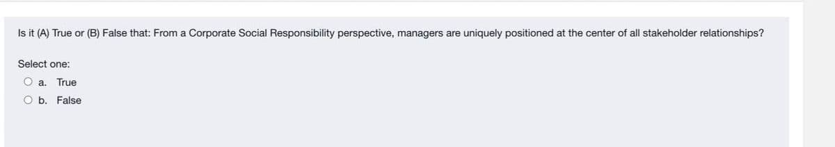 Is it (A) True or (B) False that: From a Corporate Social Responsibility perspective, managers are uniquely positioned at the center of all stakeholder relationships?
Select one:
O a. True
O b. False
