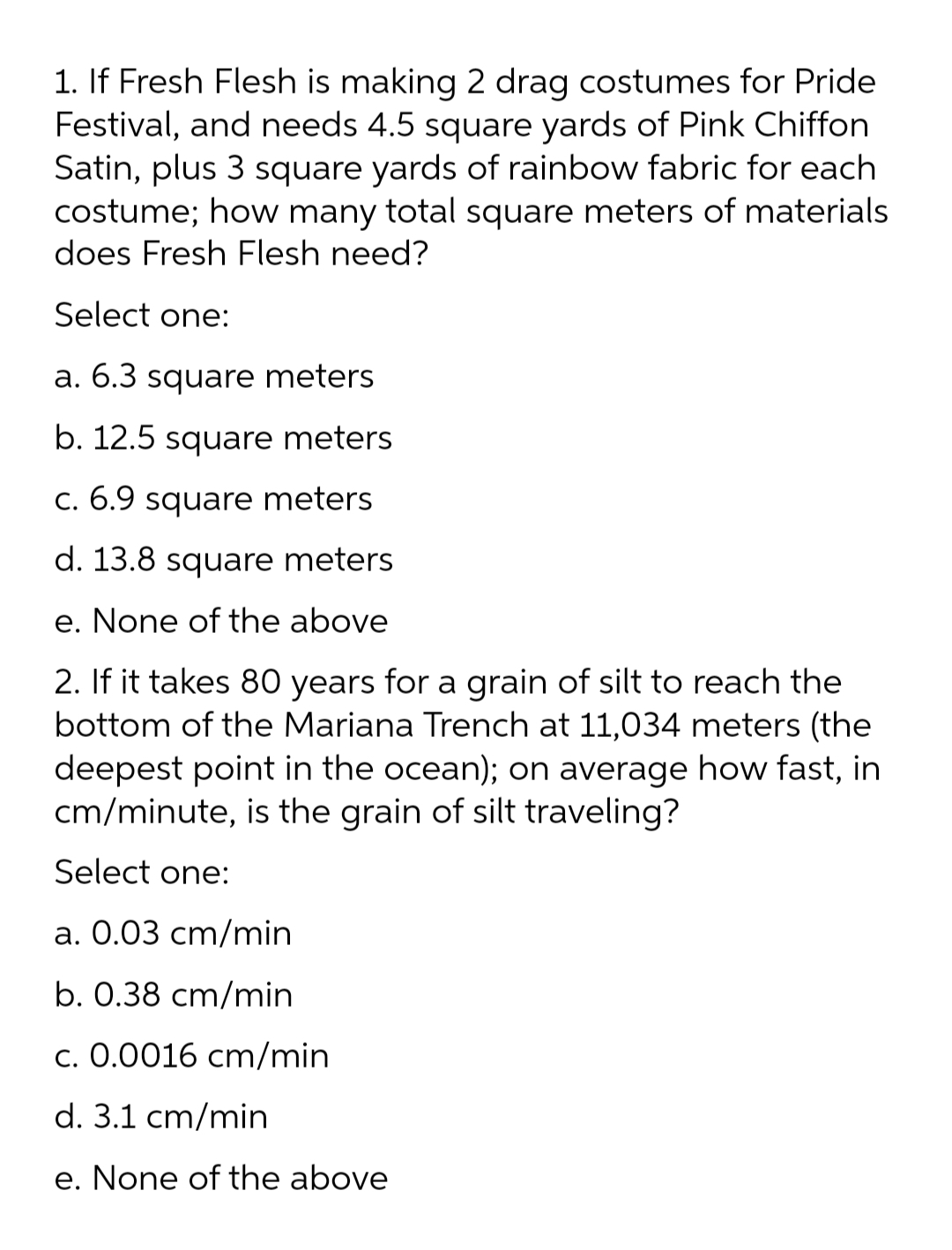 1. If Fresh Flesh is making 2 drag costumes for Pride
Festival, and needs 4.5 square yards of Pink Chiffon
Satin, plus 3 square yards of rainbow fabric for each
costume; how many total square meters of materials
does Fresh Flesh need?
Select one:
a. 6.3 square meters
b. 12.5 square meters
c. 6.9 square
meters
d. 13.8 square meters
e. None of the above
2. If it takes 80 years for a grain of silt to reach the
bottom of the Mariana Trench at 11,034 meters (the
deepest point in the ocean); on average how fast, in
cm/minute, is the grain of silt traveling?
Select one:
a. 0.03 cm/min
b. 0.38 cm/min
c. 0.0016 cm/min
d. 3.1 cm/min
e. None of the above
