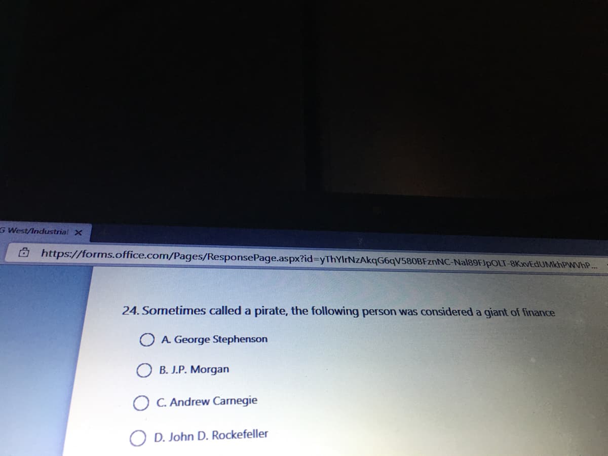 G West/Industrial X
Ô https://forms.office.com/Pages/ResponsePage.aspx?id=yThYIrNzAkqG6qV580BFznNC-Nal89FJpOLT-8KxvEdUMkhPWVhP..
24. Sometimes called a pirate, the following person was considered a giant of finance
O A. George Stephenson
O B. J.P. Morgan
O C. Andrew Carnegie
O D. John D. Rockefeller
