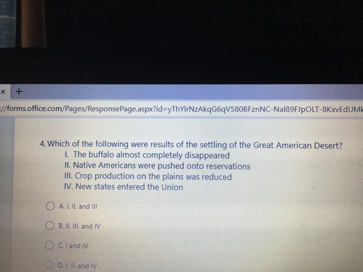 //forms.office.com/Pages/ResponsePage.aspx?id%3yThYlrNZAkqG6qV580BFznNC-Nal89FJpOLT-8KXVEDUMK
4. Which of the following were results of the settling of the Great American Desert?
1. The buffalo almost completely disappeared
II. Native Americans were pushed onto reservations
III. Crop production on the plains was reduced
IV. New states entered the Union
O A. I, II, and II
O B. II, III, and IV
O C.Iand IV
O D. 1, IL. and IV
