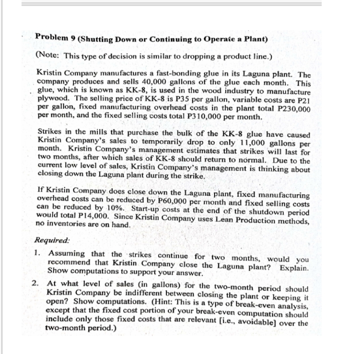 Problem 9 (Shutting Down or Continuing to Operate a Plant)
(Note: This type of decision is similar to dropping a product line.)
Kristin Company manufactures a fast-bonding glue in its Laguna plant. The
company produces and sells 40,000 gallons of the glue each month. This
glue, which is known as KK-8, is used in the wood industry to manufacture
plywood. The selling price of KK-8 is P35 per gallon, variable costs are P21
per gallon, fixed manufacturing overhead costs in the plant total P230,000
per month, and the fixed selling costs total P310,000 per month.
Strikes in the mills that purchase the bulk of the KK-8 glue have caused
Kristin Company's sales to temporarily drop to only 11,000 gallons per
month. Kristin Company's management estimates that strikes will last for
two months, after which sales of KK-8 should return to normal. Due to the
current low level of sales, Kristin Company's management is thinking about
closing down the Laguna plant during the strike.
If Kristin Company does close down the Laguna plant, fixed manufacturing
overhead costs can be reduced by P60,000 per month and fixed selling costs
can be reduced by 10%. Start-up costs at the end of the shutdown period
would total P14,000. Since Kristin Company uses Lean Production methods,
no inventories are on hand.
Required:
1. Assuming that the strikes continue for two months, would you
recommend that Kristin Company close the Laguna plant? Explain.
Show computations to support your answer.
2. At what level of sales (in gallons) for the two-month period should
Kristin Company be indifferent between closing the plant or keeping it
open? Show computations. (Hint: This is a type of break-even analysis,
except that the fixed cost portion of your break-even computation should
include only those fixed costs that are relevant [i.e., avoidable] over the
two-month period.)
