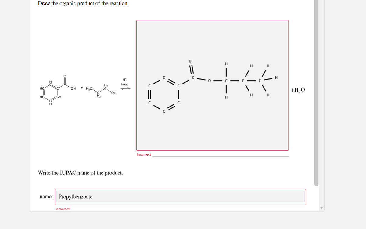 Draw the organic product of the reaction.
H
H
H
H
H*
C - C
|
H2
heat
HC
C.
OH
H3C.
+H,0
HO.
H
HC,
CH
H
Incorrect
Write the IUPAC name of the product.
name: Propylbenzoate
Incorrect
