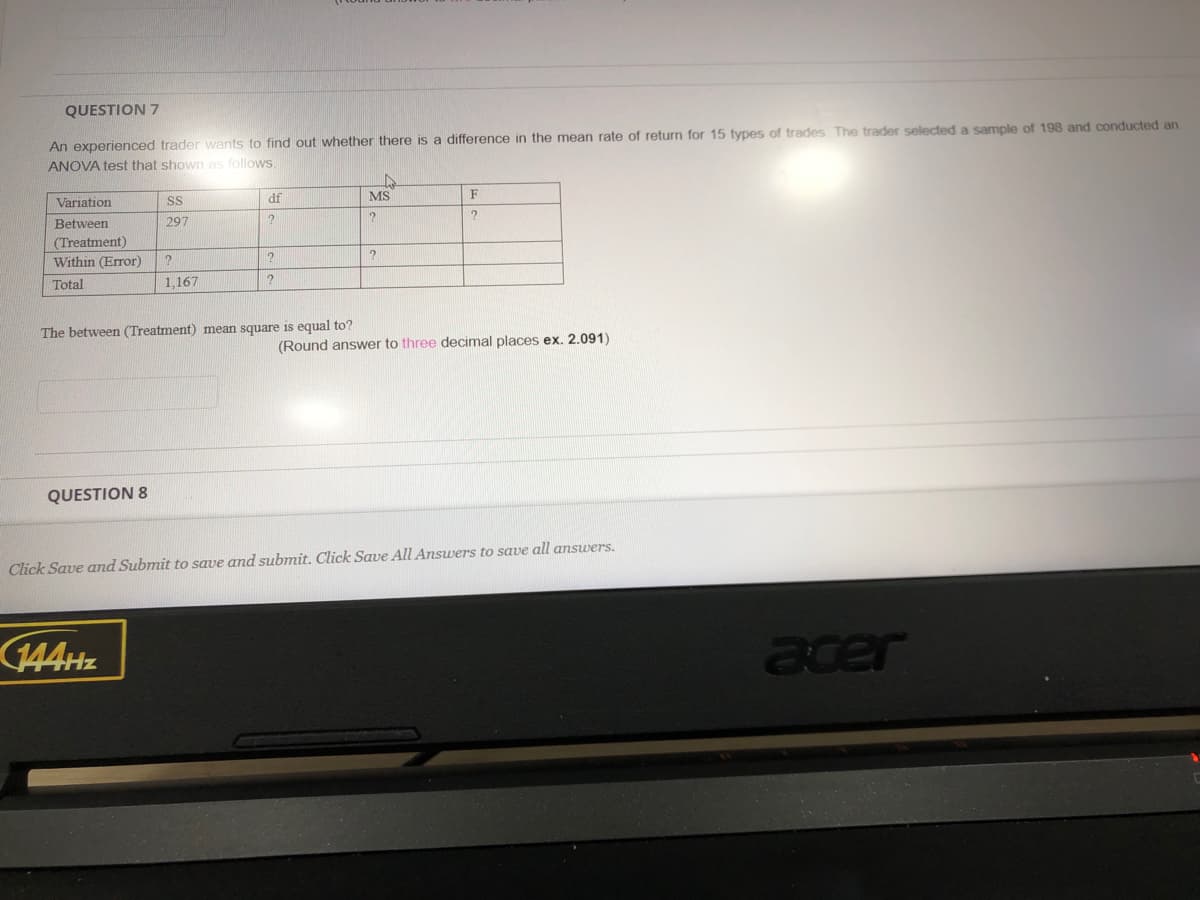 QUESTION 7
An experienced trader wants to find out whether there is a difference in the mean rate of return for 15 types of trades The trader selected a sample of 198 and conducted an
ANOVA test that shown as follows.
Variation
SS
df
MS
F
Between
297
(Treatment)
Within (Error)
Total
1,167
The between (Treatment) mean square is equal to?
(Round answer to three decimal places ex. 2.091)
QUESTION 8
Click Save and Submit to save and submit. Click Save All Answers to save all answers.
144HZ
acer
