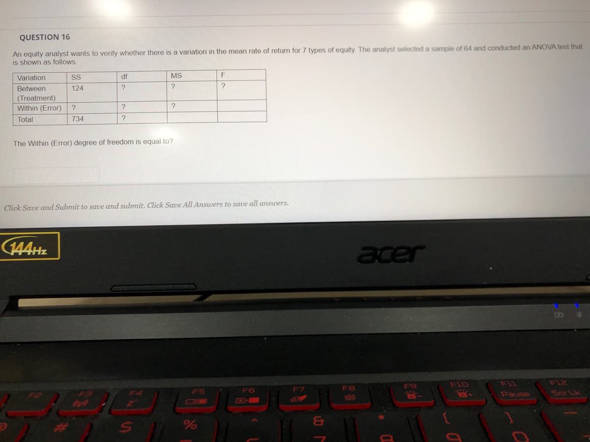 QUESTION 16
An equity analyst wants to verify whether there is a variation in the mean rate of return for 7 types of equity. The analyst selected a sample of 64 and conducted an ANOVA test that
is shown as follows
Variation
SS
df
MS
F
Between
124
(Treatment)
Within (Error)
Total
734
The Within (Error) degree of freedom is equal to?
Click Save and Submit to save and submit. Click Save All Answers to save all answers.
144HZ
acer
F11
F12
F9
F10
F6
F7
F8
Scr Lk
A+
Pause
