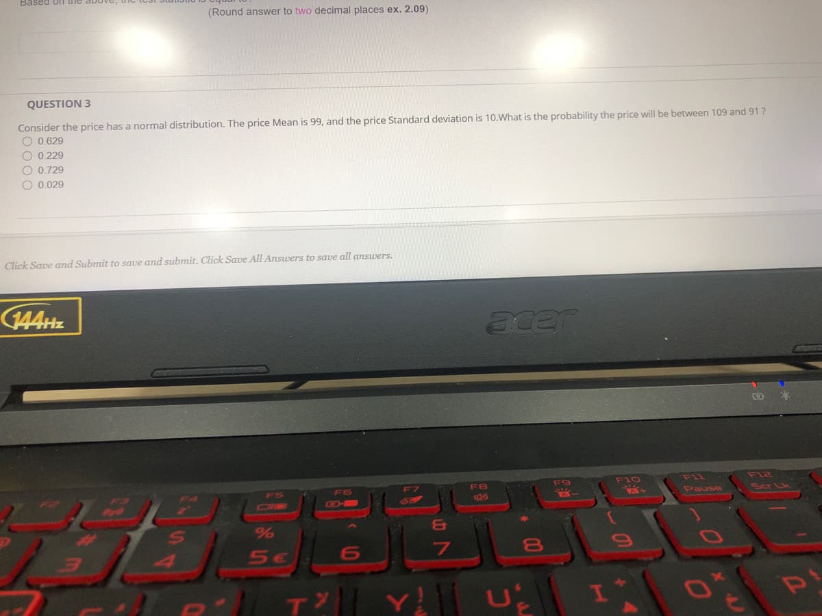 Based O11 the
(Round answer to two decimal places ex. 2.09)
QUESTION 3
Consider the price has a normal distribution. The price Mean is 99, and the price Standard deviation is 10.What is the probability the price will be between 109 and 91?
O 0.629
O 0.229
O 0.729
O 0.029
Click Save and Submit to save and submit. Click Save All Answers to save all answers.
(144HZ
acer
BBEREE
F9
F10
F11
Fl2
F6
F7
F8
Pause
Ser Lk
CIQ
GD-B
%
&T
4
T
Y U 1
