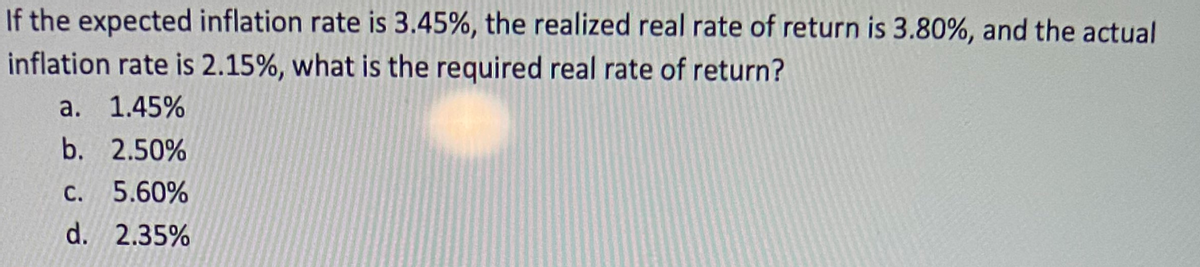 If the expected inflation rate is 3.45%, the realized real rate of return is 3.80%, and the actual
inflation rate is 2.15%, what is the required real rate of return?
а. 1.45%
b. 2.50%
С.
5.60%
d. 2.35%
