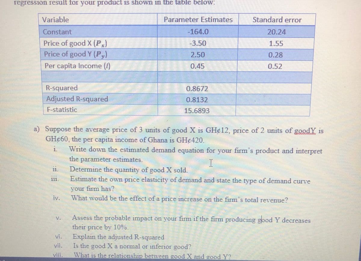 regression result for your product is shown in the table below:
Variable
Parameter Estimates
Standard error
Constant
-164.0
20.24
Price of good X (P,)
Price of good Y (P,)
-3.50
1.55
2.50
0.28
Per capita Income ()
0.45
0.52
R-squared
Adjusted R-squared
0.8672
0.8132
F-statistic
15.6893
a) Suppose the average price of 3 units of good X is GH¢12, price of 2 units of goodY is
GHe60, the per capita income of Ghana is GH¢420.
Write down the estimated demand equation for your firms product and interpret
the
1.
parameter estimates.
I
11.
Determine the quantity of good X sold.
111.
Estimate the own price elasticity of demand and state the type of demand curve
туре
irm has?
your
What would be the effect of a price iıncrease on the firm's total revenue?
iv.
V.
Assess the probable impact on your firm if the firm producing good Y decreases
their
price by 10%.
Explain the adjusted R-squared
Is the good X a normal or inferior good?
vi.
vii.
viii.
What is the relationship between good X and good Y?
