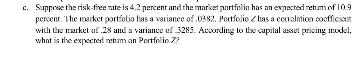 c. Suppose the risk-free rate is 4.2 percent and the market portfolio has an expected return of 10.9
percent. The market portfolio has a variance of .0382. Portfolio Z has a correlation coefficient
with the market of .28 and a variance of .3285. According to the capital asset pricing model,
what is the expected return on Portfolio Z?
