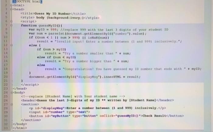 KDOCTYPE html
2 g<html>
3 <head>
<title>Guess My ID Number</title>
<atyle> body (background: ivory:)</style>
<acript>
function quesMyID () (
var myID - 999; //replace 999 with the last 3 digita of your student ID
var num - parneInt (document.getklementByld ("number"). value) :
if ((num <1 II num > 999) II isNaN (num))
renult - "Invalid input! Knter a number between (1 and 999) inclusively. ";
else (
if (num > myID)
60
13
14
result "Try a number nmaller than" + num;
15
else if (num < myID)
16
result "Try a number bigger than + num;
17
10
19
20
21
22
23
else
result - "Congratulation! You have gueased my ID number that enda with+ myID;
document.getElementById ("dinplayMag").innerHTML - result:
</aeript>
</head>
24 body>
25
26
27 0
<t--replace (8tudent Name] with Your atudent name -->
<header>Guess the last 3-digits of my ID written by [Student Name]</header>
cnection>
<p id-"displayMag">Knter a number between (1 and 999) inclusively.</p>
<input id-"number" type-"text">
<button id-"myButton" type-"button" onclick-"guessMyID ()">Check Result</button>
20
29
OK
</nection>
TC
32
</body>
33
</html>
