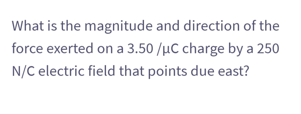 What is the magnitude and direction of the
force exerted on a 3.50 /µC charge by a 250
N/C electric field that points due east?
