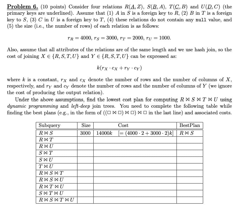 Problem 6. (10 points) Consider four relations R(A, Z), S(B, A), T(C, B) and U(D, C) (the
primary keys are underlined). Assume that (1) A in S is a foreign key to R, (2) B in T is a foreign
key to S, (3) C in U is a foreign key to T, (4) these relations do not contain any null value, and
(5) the size (i.e., the number of rows) of each relation is as follows:
rR = 4000, rs = 3000, rT = 2000, ru = 1000.
Also, assume that all attributes of the relations are of the same length and we use hash join, so the
cost of joining X € {R, S, T,U} and Y E {R, S,T,U} can be expressed as:
k(rx cx +ry ·cy)
where k is a constant, rx and cx denote the number of rows and the number of columns of X,
respectively, and ry and cy denote the number of rows and the number of columns of Y (we ignore
the cost of producing the output relation).
Under the above assumptions, find the lowest cost plan for computing R É SAT MU using
dynamic programming and left-deep join trees. You need to complete the following table while
finding the best plans (e.g., in the form of ((O X D) M 0) M O in the last line) and associated costs.
Subquery
Size
Cost
BestPlan
RMS
3000
14000k = (4000 2+ 3000· 2)k]| RMS
RMT
RMU
SAT
SMU
TXU
RASMT
RMSMU
RMTWU
SATWU
RASATMU
