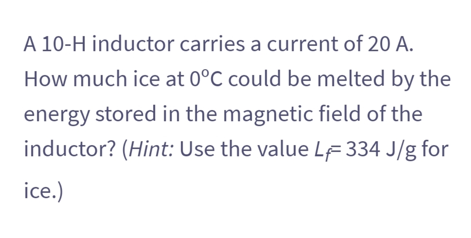 A 10-H inductor carries a current of 20 A.
How much ice at 0°C could be melted by the
energy stored in the magnetic field of the
inductor? (Hint: Use the value LF 334 J/g for
ice.)
