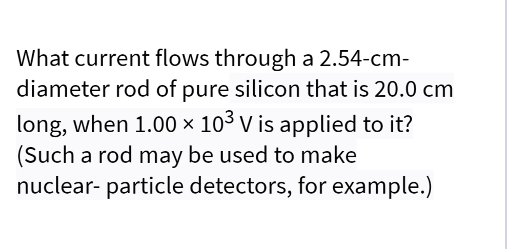 What current flows through a 2.54-cm-
diameter rod of pure silicon that is 20.0 cm
long, when 1.00 × 103 v is applied to it?
(Such a rod may be used to make
nuclear- particle detectors, for example.)
