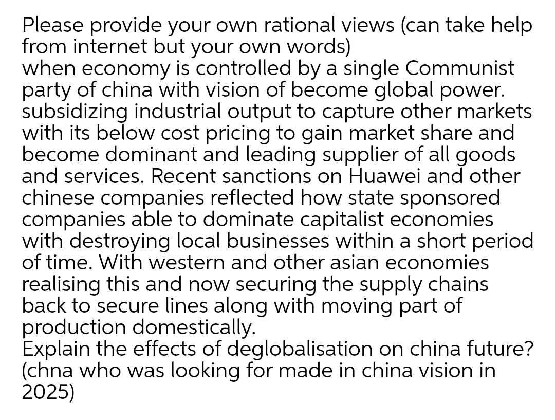 Please provide your own rational views (can take help
from internet but your own words)
when economy is controlled by a single Communist
party of china with vision of become global power.
subsidizing industrial output to capture other markets
with its below cost pricing to gain market share and
become dominant and leading supplier of all goods
and services. Recent sanctions on Huawei and other
chinese companies reflected how state sponsored
companies able to dominate capitalist economies
with destroying local businesses within a short period
of time. With western and other asian economies
realising this and now securing the supply chains
back to secure lines along with moving part of
production domestically.
Explain the effects of deglobalisation on china future?
(chna who was looking for made in china vision in
2025)
