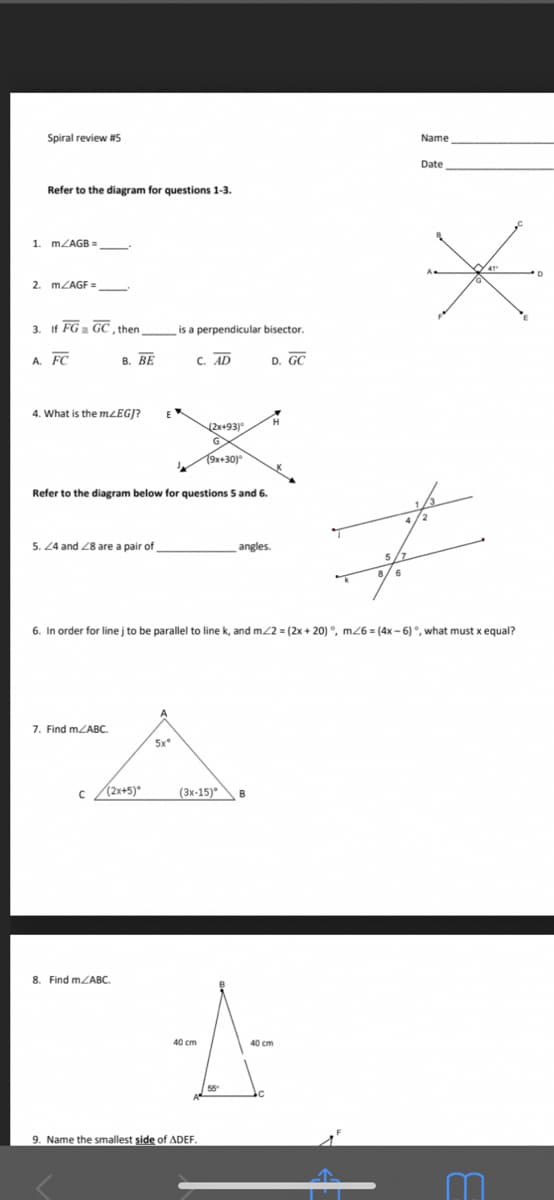 Spiral review #5
Name
Date
Refer to the diagram for questions 1-3.
1. MZAGB =
2. MZAGF =
3. If FG GC , then
is a perpendicular bisector.
A. FC
В. ВЕ
C. AD
D. GC
4. What is the mzEGJ?
2x+93)
19x+30)"
Refer to the diagram below for questions 5 and 6.
5. 24 and Z8 are a pair of
angles.
6. In order for line j to be parallel to line k, and m22 = (2x + 20) °, m26 = (4x - 6)°, what must x equal?
7. Find mZABC.
5x
c (2x+5)*
(Зх-15)°
8. Find mZABC.
40 cm
40 cm
9. Name the smallest side of ADEF.
