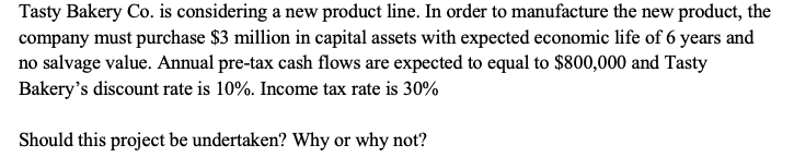 Tasty Bakery Co. is considering a new product line. In order to manufacture the new product, the
company must purchase $3 million in capital assets with expected economic life of 6 years and
no salvage value. Annual pre-tax cash flows are expected to equal to $800,000 and Tasty
Bakery's discount rate is 10%. Income tax rate is 30%
Should this project be undertaken? Why or why not?
