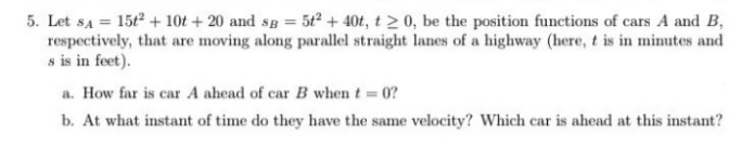 5. Let sa = 15t2 + 10t + 20 and sp = 5t + 40t, t 2 0, be the position functions of cars A and B,
respectively, that are moving along parallel straight lanes of a highway (here, t is in minutes and
s is in feet).
a. How far is car A ahead of car B when t 0?
b. At what instant of time do they have the same velocity? Which car is ahead at this instant?
