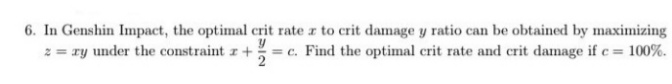 6. In Genshin Impact, the optimal crit rate a to crit damage y ratio can be obtained by maximizing
2 = ry under the constraint r +
= c. Find the optimal crit rate and crit damage ifc = 100%.
