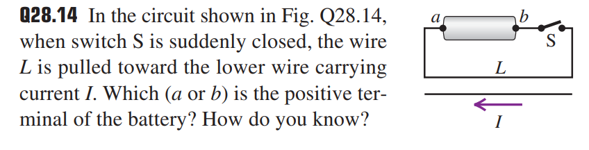 Q28.14 In the circuit shown in Fig. Q28.14,
when switch S is suddenly closed, the wire
L is pulled toward the lower wire carrying
current I. Which (a or b) is the positive ter-
minal of the battery? How do you know?
а
S
L
I
