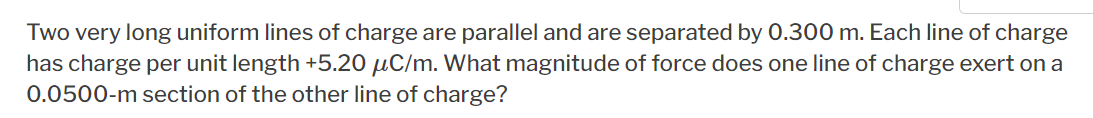 Two very long uniform lines of charge are parallel and are separated by 0.300 m. Each line of charge
has charge per unit length +5.20 µC/m. What magnitude of force does one line of charge exert on a
0.0500-m section of the other line of charge?
