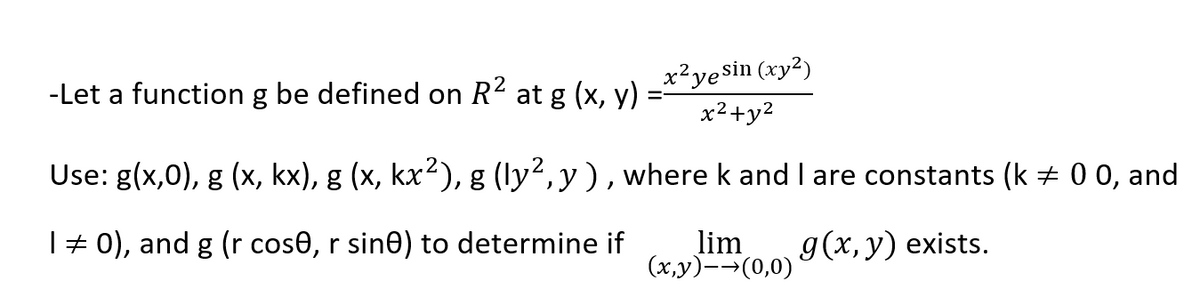 x²yesin (xy²)
x2+y2
-Let a function g be defined on R2 at g (x, y)
Use: g(x,0), g (x, kx), g (x, kx2), g (ly2,y), where k and I are constants (k + 0 0, and
| # 0), and g (r cos0, r sin0) to determine if
lim
(x,y)-→(0,0)
g (х, у) exists.
