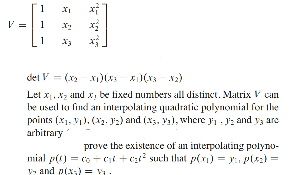 1
X1
V
1
X2
X3
det V =
(x2 – x1)(x3 – X)(x3 – x2)
Let x1, x2 and x3 be fixed numbers all distinct. Matrix V can
be used to find an interpolating quadratic polynomial for the
points (x1, yı), (x2, y2) and (x3, y3), where y , y2 and y3 are
arbitrary
prove the existence of an interpolating polyno-
mial p(t) = co +c;t + c2t² such that p(x1) = y1, p(x2) =
V2 and p(x3) = y3 ·
