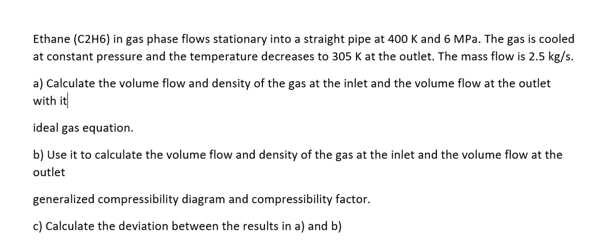 Ethane (C2H6) in gas phase flows stationary into a straight pipe at 400 K and 6 MPa. The gas is cooled
at constant pressure and the temperature decreases to 305 K at the outlet. The mass flow is 2.5 kg/s.
a) Calculate the volume flow and density of the gas at the inlet and the volume flow at the outlet
with it
ideal gas equation.
b) Use it to calculate the volume flow and density of the gas at the inlet and the volume flow at the
outlet
generalized compressibility diagram and compressibility factor.
c) Calculate the deviation between the results in a) and b)