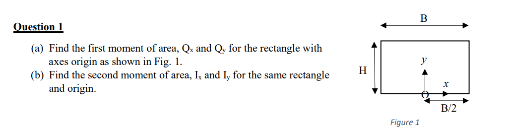 Question 1
(a) Find the first moment of area, Qx and Qy for the rectangle with
axes origin as shown in Fig. 1.
(b) Find the second moment of area, Ix and Iy for the same rectangle
and origin.
y
H
B/2
Figure 1
