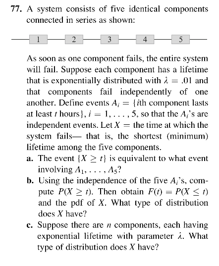 77. A system consists of five identical components
connected in series as shown:
1
3
4
5
As soon as one component fails, the entire system
will fail. Suppose each component has a lifetime
that is exponentially distributed with 2 = .01 and
that components fail independently of one
another. Define events A; :
at least t hours }, i = 1, ... , 5, so that the A;'s are
independent events. Let X = the time at which the
system fails- that is, the shortest (minimum)
lifetime among the five components.
a. The event {X > t} is equivalent to what event
involving A1, ..., As?
b. Using the independence of the five A;'s, com-
pute P(X > t). Then obtain F(t) = P(X < 1)
and the pdf of X. What type of distribution
{ith component lasts
does X have?
c. Suppose there are n components, each having
exponential lifetime with parameter å. What
type of distribution does X have?
