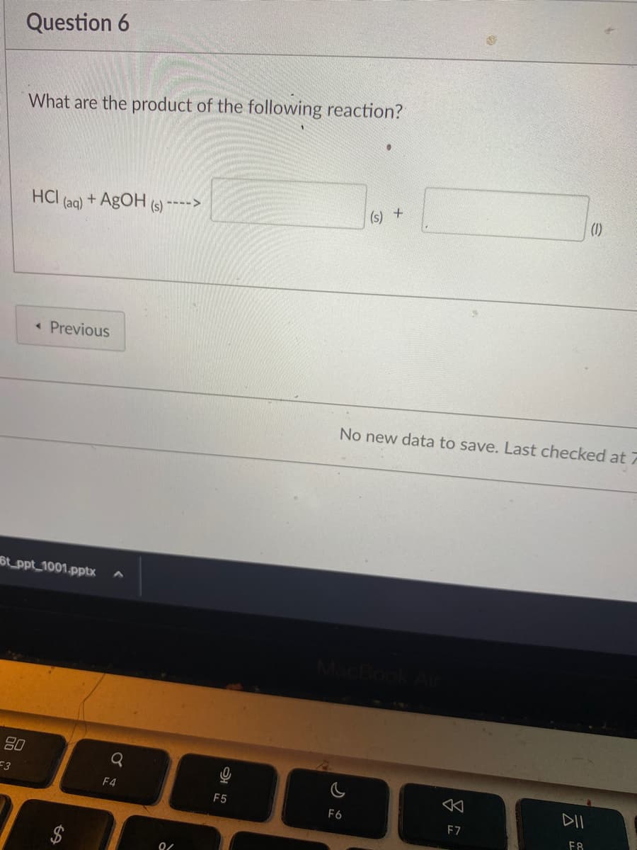 Question 6
What are the product of the following reaction?
80
3
HCI (aq) +AgOH (s) ---->
< Previous
6t_ppt_1001.pptx
Q
F4
0/
F5
(s) +
No new data to save. Last checked at 7
MacBook Air
F6
A
F7
(1)
DII
F8