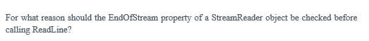 For what reason should the EndOfStream property of a StreamReader object be checked before
calling ReadLine?