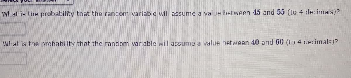 What is the probability that the random variable will assume a value between 45 and 55 (to 4 decimals)?
What is the probability that the random variable will assume a value between 40 and 60 (to 4 decimals)?
