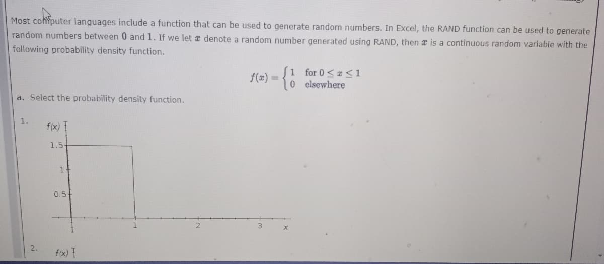 Most cohiputer languages include a function that can be used to generate random numbers. In Excel, the RAND function can be used to generate
random numbers between 0 and 1. If we let a denote a random number generated using RAND, then a is a continuous random variable with the
following probability density function.
1 for 0<a<1
0 e lsewhere
f(x) =
a. Select the probability density function.
1.
f(x)
1.5-
0.5
2.
f(x) I
