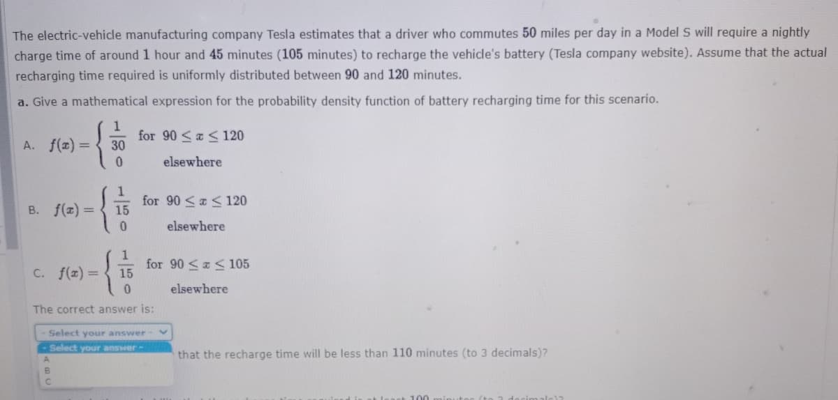 The electric-vehicle manufacturing company Tesla estimates that a driver who commutes 50 miles per day in a Model S will require a nightly
charge time of around 1 hour and 45 minutes (105 minutes) to recharge the vehicle's battery (Tesla company website). Assume that the actual
recharging time required is uniformly distributed between 90 and 120 minutes.
a. Give a mathematical expression for the probability density function of battery recharging time for this scenario.
A. f(x) =
for 90 <a < 120
30
elsewhere
B. f(x) =D
for 90 <a < 120
15
elsewhere
C. f(x) =
for 90 <a < 105
15
0.
elsewhere
The correct answer is:
Select your answer
Select your answer-
that the recharge time will be less than 110 minutes (to 3 decimals)?
