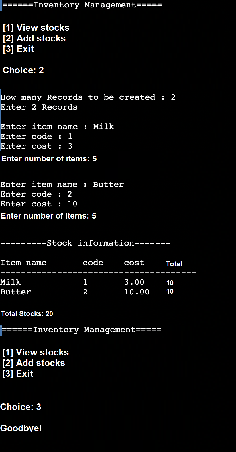 :=Inventory Management:
[1] View stocks
[2] Add stocks
[3] Exit
Choice: 2
How many Records to be created : 2
Enter 2 Records
Enter item name
: Milk
Enter code :
1
Enter cost : 3
Enter number of items: 5
Enter item name
: Butter
Enter code : 2
Enter cost
:
10
Enter number of items: 5
--Stock information---
-- --
Item name
code
cost
Total
Milk
1
3.00
10
Butter
2
10.00
10
Total Stocks: 20
======Inventory Management=====
[1] View stocks
[2] Add stocks
[3] Exit
Choice: 3
Goodbye!
