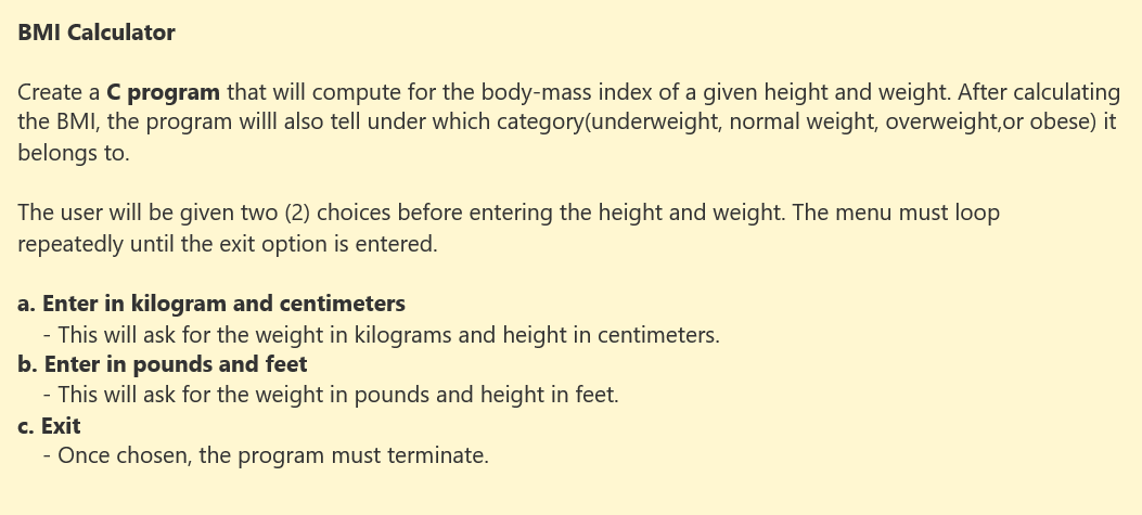 BMI Calculator
Create a C program that will compute for the body-mass index of a given height and weight. After calculating
the BMI, the program willl also tell under which category(underweight, normal weight, overweight,or obese) it
belongs to.
The user will be given two (2) choices before entering the height and weight. The menu must loop
repeatedly until the exit option is entered.
a. Enter in kilogram and centimeters
- This will ask for the weight in kilograms and height in centimeters.
b. Enter in pounds and feet
- This will ask for the weight in pounds and height in feet.
c. Exit
- Once chosen, the program must terminate.
